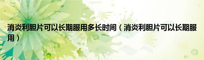消炎利膽片可以長(zhǎng)期服用多長(zhǎng)時(shí)間（消炎利膽片可以長(zhǎng)期服用）