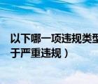 以下哪一項(xiàng)違規(guī)類型不屬于嚴(yán)重違規(guī)（以下哪種違規(guī)行為屬于嚴(yán)重違規(guī)）