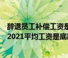 辭退員工補償工資是底薪還是所有工資（辭退員工補償標(biāo)準(zhǔn)2021平均工資是底薪還是實發(fā)）