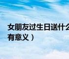 女朋友過生日送什么東西有意義（女朋友過生日送什么禮物有意義）