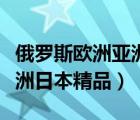 俄羅斯歐洲亞洲日本精品福利（俄羅斯歐洲亞洲日本精品）