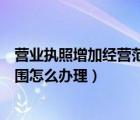 營業(yè)執(zhí)照增加經營范圍怎么辦理流程（營業(yè)執(zhí)照增加經營范圍怎么辦理）