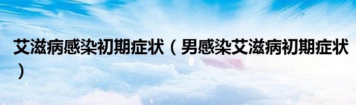 艾滋病感染初期癥狀（男感染艾滋病初期癥狀）