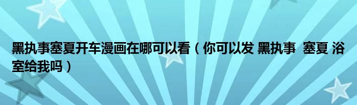 黑執(zhí)事塞夏開(kāi)車漫畫在哪可以看（你可以發(fā) 黑執(zhí)事  塞夏 浴室給我嗎）