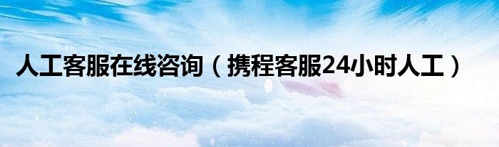 人工客服在線咨詢（攜程客服24小時(shí)人工）