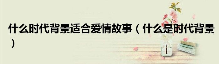 什么時代背景適合愛情故事（什么是時代背景）