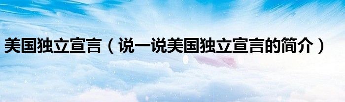 美國(guó)獨(dú)立宣言（說(shuō)一說(shuō)美國(guó)獨(dú)立宣言的簡(jiǎn)介）