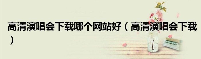 高清演唱會(huì)下載哪個(gè)網(wǎng)站好（高清演唱會(huì)下載）
