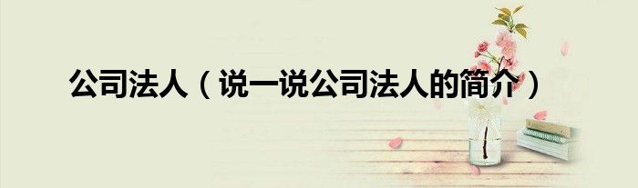公司法人（說(shuō)一說(shuō)公司法人的簡(jiǎn)介）