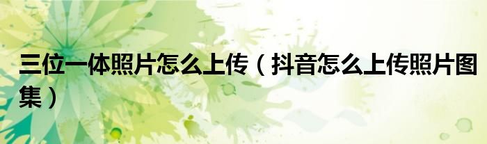 三位一體照片怎么上傳（抖音怎么上傳照片圖集）