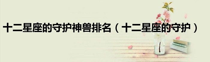十二星座的守護(hù)神獸排名（十二星座的守護(hù)）