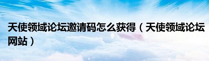 天使領(lǐng)域論壇邀請碼怎么獲得（天使領(lǐng)域論壇網(wǎng)站）