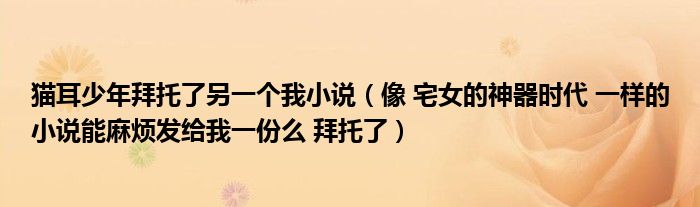 貓耳少年拜托了另一個(gè)我小說(shuō)（像 宅女的神器時(shí)代 一樣的小說(shuō)能麻煩發(fā)給我一份么 拜托了）