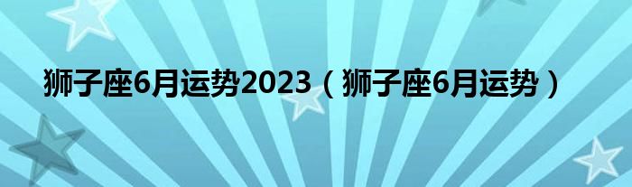 獅子座6月運勢2023（獅子座6月運勢）