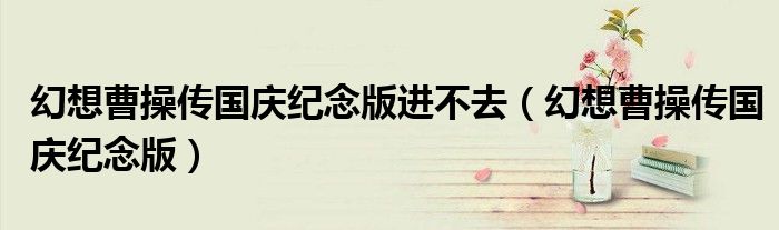 幻想曹操傳國慶紀(jì)念版進(jìn)不去（幻想曹操傳國慶紀(jì)念版）