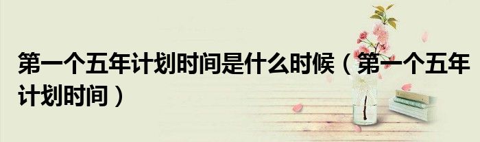 第一個(gè)五年計(jì)劃時(shí)間是什么時(shí)候（第一個(gè)五年計(jì)劃時(shí)間）