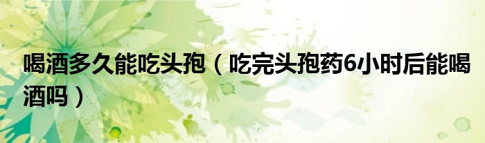 喝酒多久能吃頭孢（吃完頭孢藥6小時后能喝酒嗎）