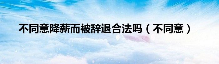 不同意降薪而被辭退合法嗎（不同意）