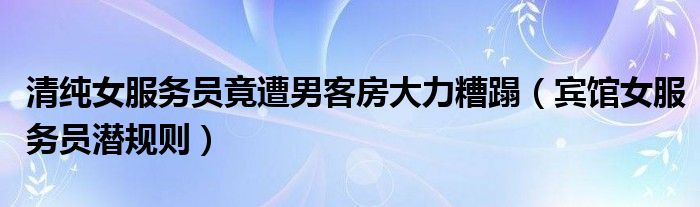 清純女服務(wù)員竟遭男客房大力糟蹋（賓館女服務(wù)員潛規(guī)則）