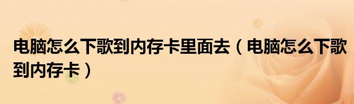 電腦怎么下歌到內(nèi)存卡里面去（電腦怎么下歌到內(nèi)存卡）
