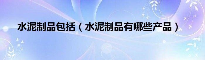 水泥制品包括（水泥制品有哪些產(chǎn)品）