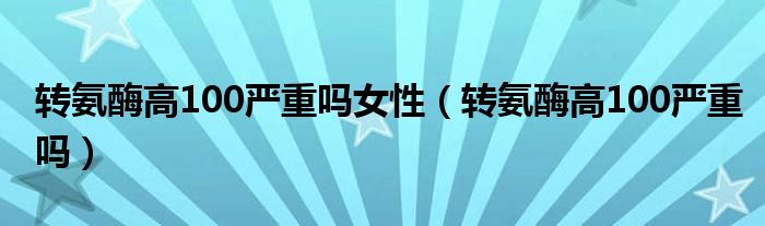 轉(zhuǎn)氨酶高100嚴(yán)重嗎女性（轉(zhuǎn)氨酶高100嚴(yán)重嗎）