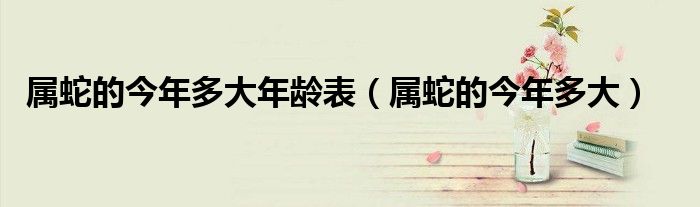 屬蛇的今年多大年齡表（屬蛇的今年多大）