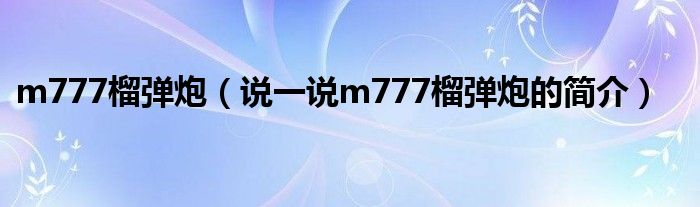 m777榴彈炮（說一說m777榴彈炮的簡介）