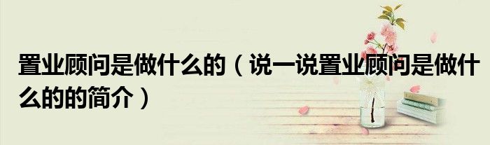 置業(yè)顧問是做什么的（說一說置業(yè)顧問是做什么的的簡介）