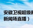 安徽衛(wèi)視超級(jí)新聞場(chǎng)直播時(shí)間（安徽衛(wèi)視超級(jí)新聞場(chǎng)直播）