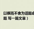 以鍥而不舍為話題命題作文（以 ldquo 鍥而不舍 rdquo 為題 寫(xiě)一篇文章）
