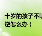 十歲的孩子不聽話叛逆怎么辦（孩子不聽話叛逆怎么辦）