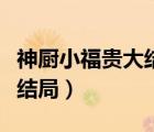 神廚小福貴大結(jié)局小福貴瘋了（神廚小福貴大結(jié)局）