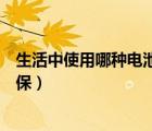 生活中使用哪種電池更環(huán)保一些（生活中使用哪種電池更環(huán)保）