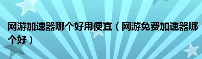 網(wǎng)游加速器哪個好用便宜（網(wǎng)游免費加速器哪個好）