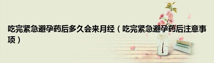 吃完緊急避孕藥后多久會(huì)來(lái)月經(jīng)（吃完緊急避孕藥后注意事項(xiàng)）