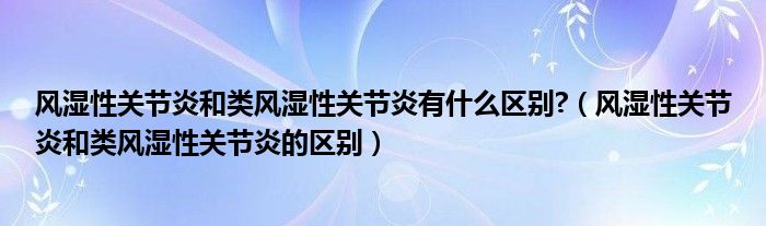 風濕性關節(jié)炎和類風濕性關節(jié)炎有什么區(qū)別?（風濕性關節(jié)炎和類風濕性關節(jié)炎的區(qū)別）