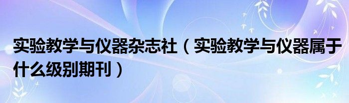 實(shí)驗(yàn)教學(xué)與儀器雜志社（實(shí)驗(yàn)教學(xué)與儀器屬于什么級(jí)別期刊）