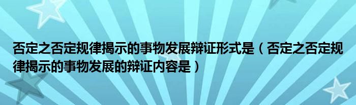 否定之否定規(guī)律揭示的事物發(fā)展辯證形式是（否定之否定規(guī)律揭示的事物發(fā)展的辯證內(nèi)容是）