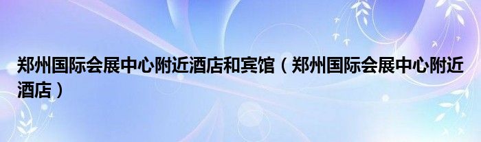 鄭州國際會展中心附近酒店和賓館（鄭州國際會展中心附近酒店）
