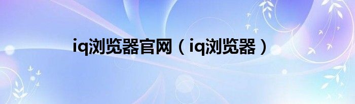 iq瀏覽器官網(wǎng)（iq瀏覽器）
