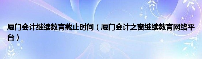 廈門會計繼續(xù)教育截止時間（廈門會計之窗繼續(xù)教育網(wǎng)絡(luò)平臺）
