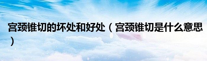 宮頸錐切的壞處和好處（宮頸錐切是什么意思）