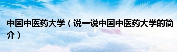 中國中醫(yī)藥大學(xué)（說一說中國中醫(yī)藥大學(xué)的簡介）