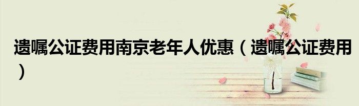 遺囑公證費(fèi)用南京老年人優(yōu)惠（遺囑公證費(fèi)用）