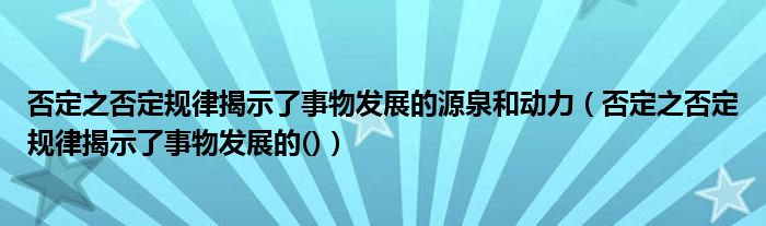 否定之否定規(guī)律揭示了事物發(fā)展的源泉和動(dòng)力（否定之否定規(guī)律揭示了事物發(fā)展的()）