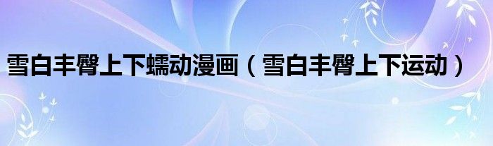 雪白豐臀上下蠕動漫畫（雪白豐臀上下運(yùn)動）