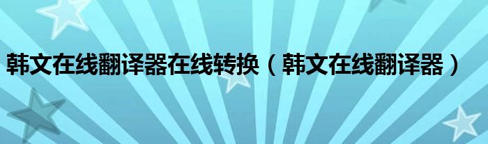 韓文在線翻譯器在線轉(zhuǎn)換（韓文在線翻譯器）