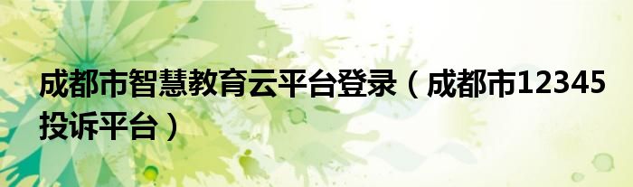 成都市智慧教育云平臺(tái)登錄（成都市12345投訴平臺(tái)）