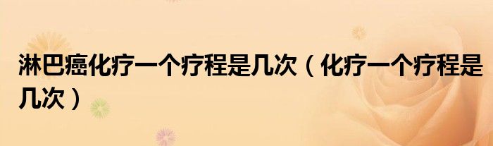 淋巴癌化療一個療程是幾次（化療一個療程是幾次）